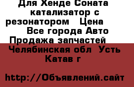 Для Хенде Соната5 катализатор с резонатором › Цена ­ 4 000 - Все города Авто » Продажа запчастей   . Челябинская обл.,Усть-Катав г.